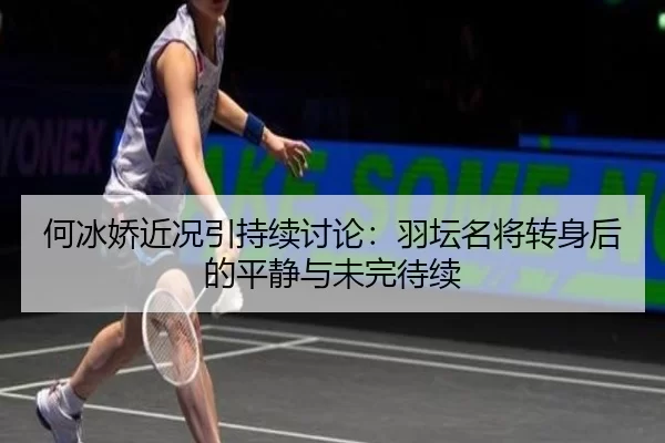 何冰娇近况引持续讨论：羽坛名将转身后的平静与未完待续
